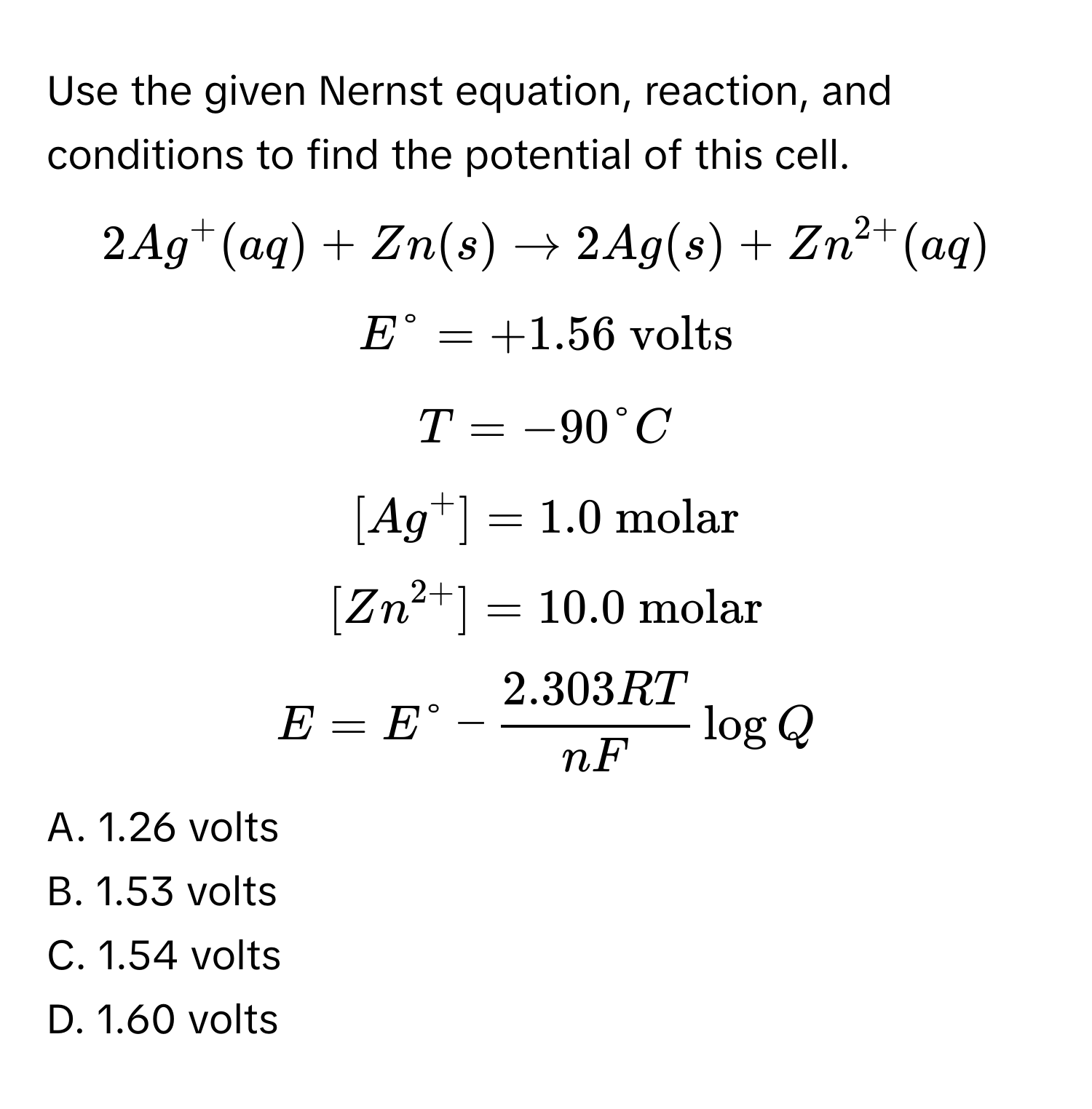 Use the given Nernst equation, reaction, and conditions to find the potential of this cell.
$2Ag^+(aq) + Zn(s) arrow 2Ag(s) + Zn^(2+)(aq)$
$E° = +1.56  volts$
$T = -90°C$
$[Ag^+] = 1.0  molar$
$[Zn^(2+)] = 10.0  molar$
$E = E° -  (2.303RT)/nF  logQ$
A. 1.26 volts
B. 1.53 volts
C. 1.54 volts
D. 1.60 volts