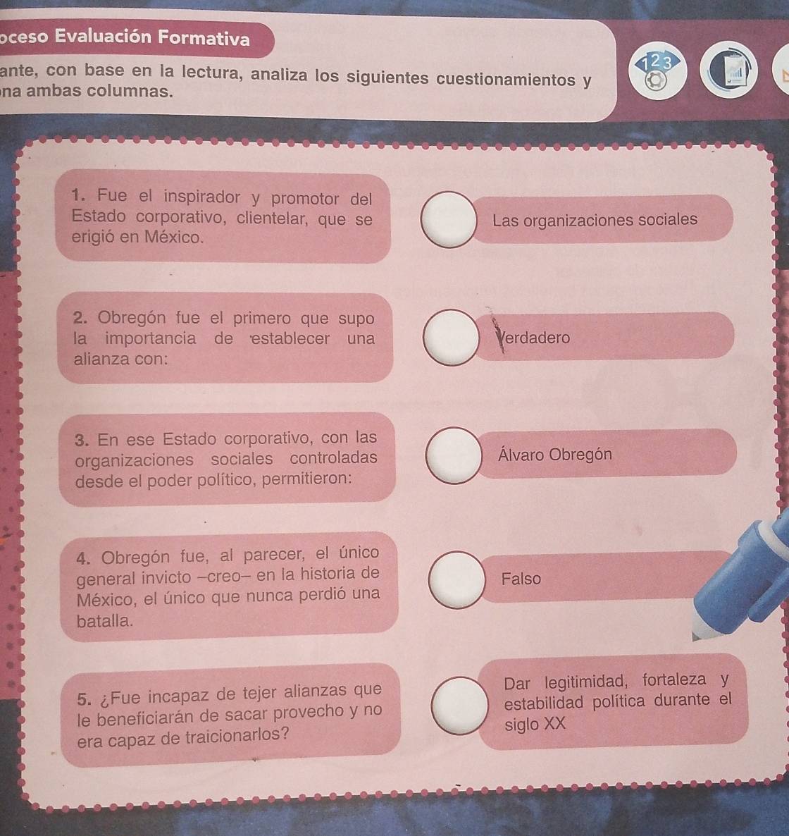 oceso Evaluación Formativa
ante, con base en la lectura, analiza los siguientes cuestionamientos y
na ambas columnas.
1. Fue el inspirador y promotor del
Estado corporativo, clientelar, que se Las organizaciones sociales
erigió en México.
2. Obregón fue el primero que supo
la importancia de establecer una Verdadero
alianza con:
3. En ese Estado corporativo, con las
organizaciones sociales controladas
Álvaro Obregón
desde el poder político, permitieron:
4. Obregón fue, al parecer, el único
general invicto -creo- en la historia de
Falso
México, el único que nunca perdió una
batalla.
5. ¿Fue incapaz de tejer alianzas que Dar legitimidad， fortaleza y
le beneficiarán de sacar provecho y no estabilidad política durante el
era capaz de traicionarlos?
siglo XX