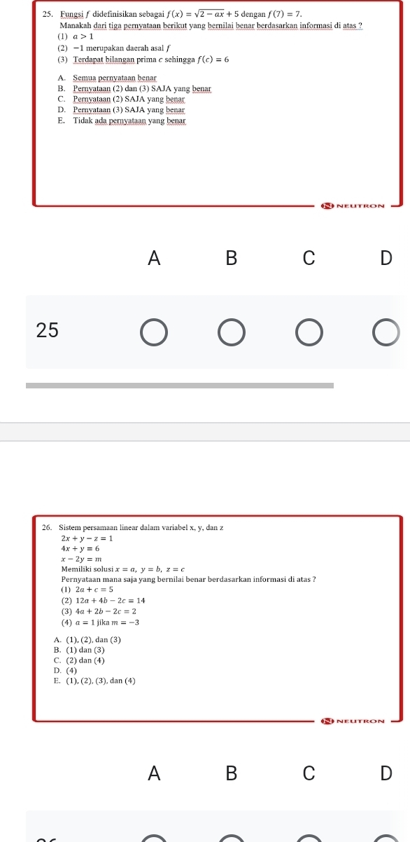 Fungsif didefinisikan sebagai f(x)=sqrt(2-ax)+5 dengan f(7)=7. 
Manakah dari tiga pernyataan berikut yang bernilai benar berdasarkan informasi di atas ?
(1) a>1
(2) −1 merupakan daerah asal f
(3) Terdapat bilangan prima c sehingga f(c)=6
A. Semua pernyataan benar
B. Pernyataan (2) dan (3) SAJA yang benar
C. Pernyataan (2) SAJA yang benar
D. Pernyataan (3) SAJA yang benar
E. Tidak ada pernyataan yang benar
A B C D
25
26. Sistem persamaan linear dalam variabel x, y, dan z
2x+y-z=1
4x+y=6
x-2y=m
Memiliki solusi x=a, y=b, z=c
Pernyataan mana saja yang bernilai benar berdasarkan informasi di atas ?
(1) 2a+c=5
(2) 12a+4b-2c=14
(3) 4a+2b-2c=2
(4) a=1jikam=-3
A. ( (1),(2),dan(3)
B. (1)dan(3)
C. (2) dan(4)
D. (4)
E. (1),(2),(3),dan(4)
A B C D