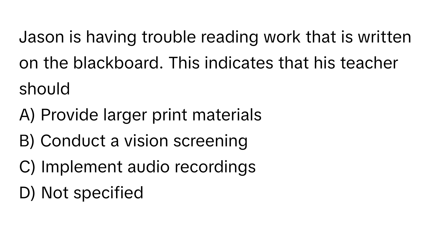 Jason is having trouble reading work that is written on the blackboard. This indicates that his teacher should 

A) Provide larger print materials 
B) Conduct a vision screening 
C) Implement audio recordings 
D) Not specified