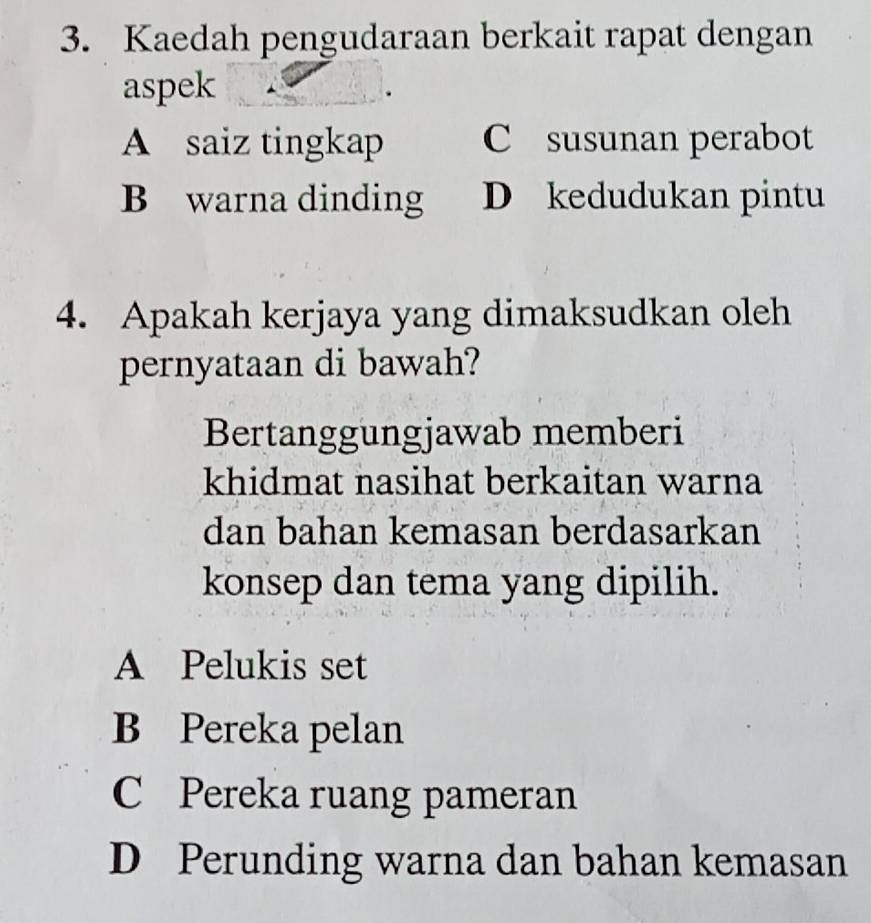 Kaedah pengudaraan berkait rapat dengan
aspek
A saiz tingkap C susunan perabot
B warna dinding D kedudukan pintu
4. Apakah kerjaya yang dimaksudkan oleh
pernyataan di bawah?
Bertanggungjawab memberi
khidmat nasihat berkaitan warna
dan bahan kemasan berdasarkan
konsep dan tema yang dipilih.
A Pelukis set
B Pereka pelan
C Pereka ruang pameran
D Perunding warna dan bahan kemasan