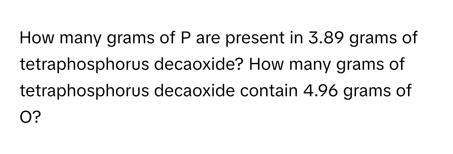 How many grams of P are present in 3.89 grams of tetraphosphorus decaoxide? How many grams of tetraphosphorus decaoxide contain 4.96 grams of O?