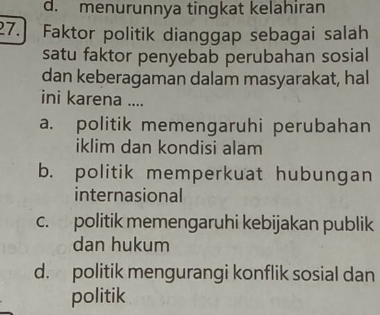 d. menurunnya tingkat kelahiran
27.] Faktor politik dianggap sebagai salah
satu faktor penyebab perubahan sosial
dan keberagaman dalam masyarakat, hal
ini karena ....
a. politik memengaruhi perubahan
iklim dan kondisi alam
b. politik memperkuat hubungan
internasional
c. politik memengaruhi kebijakan publik
dan hukum
d. politik mengurangi konflik sosial dan
politik