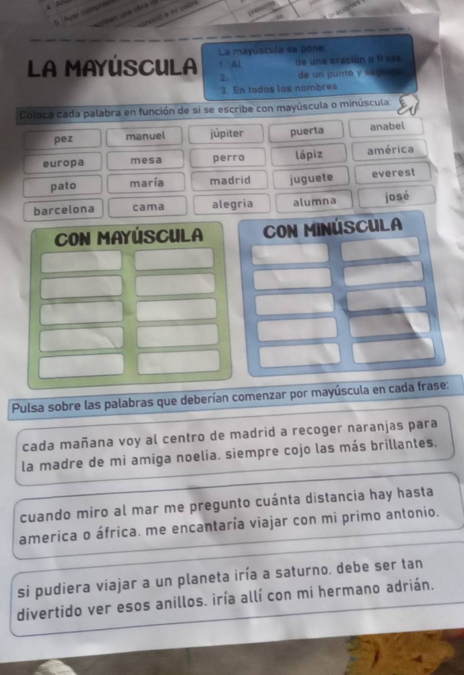 pessonto 
Abe Coraciones 
en una ebra de 
5 Ayer combres 
pnoció a mi padre 
La mayúscula se pone: 
LA MAYÚSCULA 1. Al de una oración o frase 
2 de un punto y seguido 
3. En todos las nombres 
Coloca cada palabra en función de si se escribe con mayúscula o minúscula: 
pez manuel júpiter puerta anabel 
europa mesa perro lápiz américa 
pato maría madrid juguete everest 
barcelona cama alegria alumna josé 
CON MAYÚSCULA COn MiNÚSCULA 
Pulsa sobre las palabras que deberían comenzar por mayúscula en cada frase: 
cada mañana voy al centro de madrid a recoger naranjas para 
la madre de mi amiga noelia. siempre cojo las más brillantes. 
cuando miro al mar me pregunto cuánta distancia hay hasta 
america o áfrica. me encantaría viajar con mi primo antonio. 
si pudiera viajar a un planeta iría a saturno. debe ser tan 
divertido ver esos anillos. iría allí con mi hermano adrián.