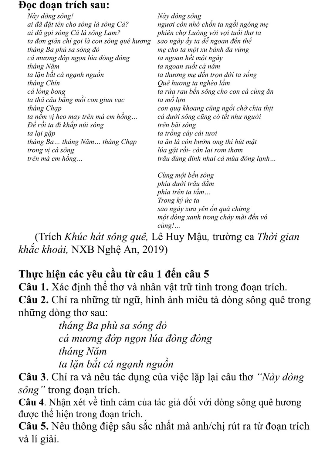 Đọc đoạn trích sau:
Này dòng sông! Này dòng sông
ai đã đặt tên cho sông là sông Cả? ngươi còn nhớ chốn ta ngồi ngóng mẹ
ai đã gọi sông Cả là sông Lam? phiên chợ Lường vời vợi tuổi thơ ta
ta đơn giản chỉ gọi là con sông quê hương sao ngày ấy ta dễ ngoan đến thế
tháng Ba phù sa sóng đỏ mẹ cho ta một xu bánh đa vừng
cá mương đớp ngọn lúa đòng đòng ta ngoan hết một ngày
tháng Năm ta ngoan suốt cả năm
ta lặn bắt cá ngạnh nguồn ta thương mẹ đến trọn đời ta sống
tháng Chín Quê hương ta nghèo lắm
cá lòng bong ta rửa rau bến sông cho con cá cùng ăn
ta thả câu bằng mồi con giun vạc ta mổ lợn
tháng Chạp con quạ khoang cũng ngồi chờ chia thịt
ta nểm vị heo may trên má em hồng... cá dưới sông cũng có tết như người
Để rồi ta đi khắp núi sông trên bãi sông
ta lại gặp ta trồng cây cải tươi
tháng Ba... tháng Năm... tháng Chạp ta ăn lá còn bướm ong thì hút mật
trong vị cá sông lúa gặt rồi- còn lại rơm thơm
trên má em hồng... trâu đủng đỉnh nhai cả mùa đông lạnh...
Cùng một bến sông
phía dưới trâu đằm
phía trên ta tắm...
Trong ký ức ta
sao ngày xưa yên ổn quá chừng
một dòng xanh trong chảy mãi đến vô
cùng!...
(Trích Khúc hát sông quê, Lê Huy Mậu, trường ca Thời gian
khắc khoải, NXB Nghệ An, 2019)
Thực hiện các yêu cầu từ câu 1 đến câu 5
Câu 1. Xác định thể thơ và nhân vật trữ tình trong đoạn trích.
Câu 2. Chỉ ra những từ ngữ, hình ảnh miêu tả dòng sông quê trong
những dòng thơ sau:
tháng Ba phù sa sóng đỏ
cá mương đớp ngọn lúa đòng đòng
tháng Năm
ta lặn bắt cá ngạnh nguồn
Câu 3. Chỉ ra và nêu tác dụng của việc lặp lại câu thơ “Này dòng
sông ' trong đoạn trích.
Câu 4. Nhận xét về tình cảm của tác giả đối với dòng sông quê hương
được thể hiện trong đoạn trích.
Câu 5. Nêu thông điệp sâu sắc nhất mà anh/chị rút ra từ đoạn trích
và lí giải.