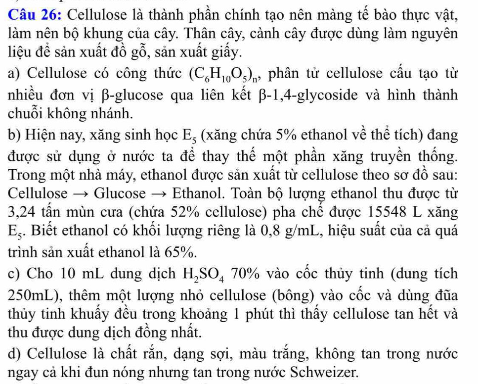 Cellulose là thành phần chính tạo nên màng tế bào thực vật, 
làm nên bộ khung của cây. Thân cây, cành cây được dùng làm nguyên 
liệu để sản xuất đồ gỗ, sản xuất giấy. 
a) Cellulose có công thức (C_6H_10O_5)_n , phân tử cellulose cấu tạo từ 
nhiều đơn vị β -glucose qua liên kết beta -1,4-g lycoside và hình thành 
chuỗi không nhánh. 
b) Hiện nay, xăng sinh học E_5 (xăng chứa 5% ethanol về thể tích) đang 
được sử dụng ở nước ta để thay thế một phần xăng truyền thống. 
Trong một nhà máy, ethanol được sản xuất từ cellulose theo sơ đồ sau: 
Cellulose → Glucose → Ethanol. Toàn bộ lượng ethanol thu được từ 
3, 24 tấn mùn cưa (chứa 52% cellulose) pha chế được 15548 L xăng
E_5. Biết ethanol có khối lượng riêng là 0,8 g/mL, hiệu suất của cả quá 
trình sản xuất ethanol là 65%. 
c) Cho 10 mL dung dịch H_2SO_4 70% vào cốc thủy tinh (dung tích
250mL), thêm một lượng nhỏ cellulose (bông) vào cốc và dùng đũa 
thủy tinh khuẩy đều trong khoảng 1 phút thì thấy cellulose tan hết và 
thu được dung dịch đồng nhất. 
d) Cellulose là chất rắn, dạng sợi, màu trắng, không tan trong nước 
ngay cả khi đun nóng nhưng tan trong nước Schweizer.