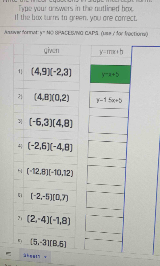 Type your answers in the outlined box.
If the box turns to green, you are correct.
Answer format: y= NO SPACES/NO CAPS. (use / for fractions)
given
1) (4,9)(-2,3)
2) (4,8)(0,2)
3) (-6,3)(4,8)
4) (-2,6)(-4,8)
5) (-12,8)(-10,12)
6) (-2,-5)(0,7)
7) (2,-4)(-1,8)
8) (5,-3)(8,6)
= Sheet1