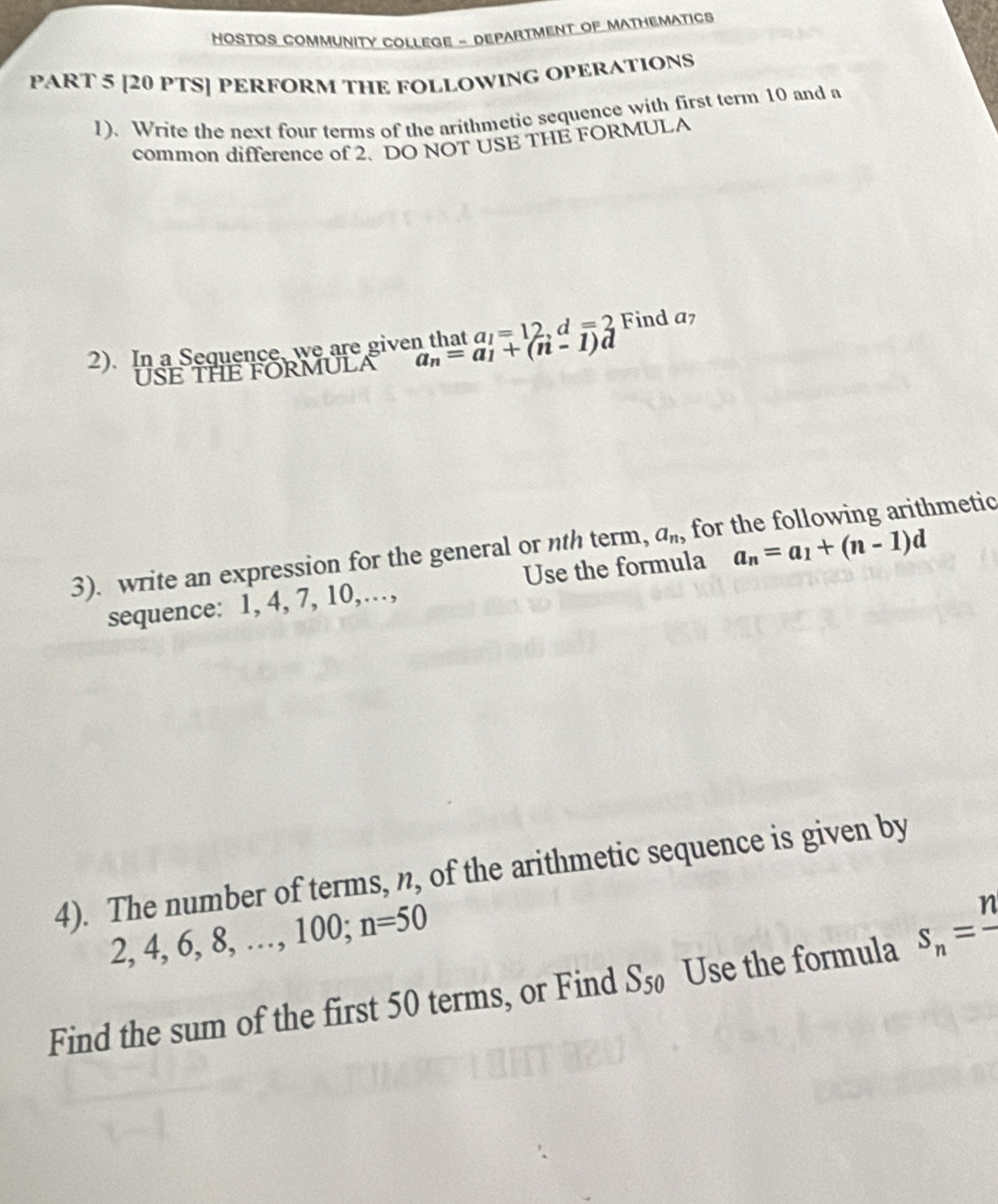 HOSTOS COMMUNITY COLLEGE - DEPARTMENT OF MATHEMATICS 
PART 5 [20 PTS] PERFORM THE FOLLOWING OPERATIONS 
1). Write the next four terms of the arithmetic sequence with first term 10 and a 
common difference of 2. DO NOT USE THE FORMULA 
2). In a Sequence, we are given that a_n=a_1+(n-1)d a_1=12 =2 Find a7
USE THE FORMULA 
3). write an expression for the general or nth term, a_n, for the following arithmetic 
sequence: 1, 4, 7, 10,…, Use the formula a_n=a_1+(n-1)d
4). The number of terms, n, of the arithmetic sequence is given by
2, 4, 6, 8, …, 1 00: n=50
Find the sum of the first 50 terms, or Find S_50 Use the formula s_n=frac n