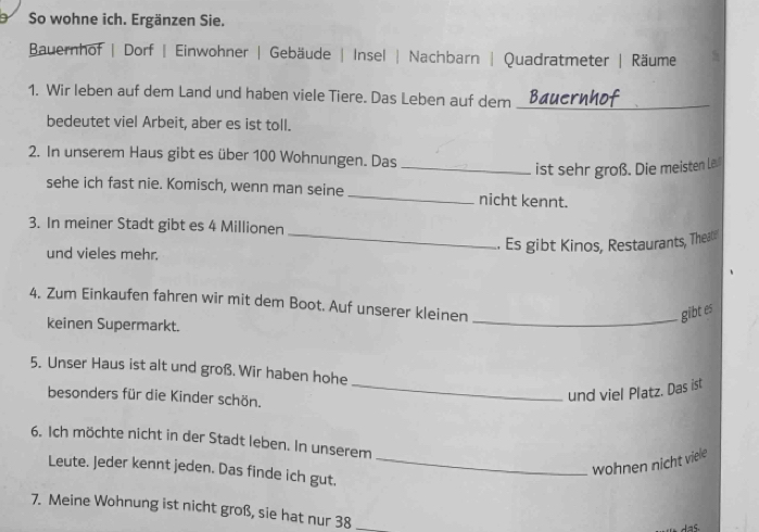 So wohne ich. Ergänzen Sie. 
Bauernhof | Dorf | Einwohner | Gebäude | Insel | Nachbarn | Quadratmeter | Räume 
1. Wir leben auf dem Land und haben viele Tiere. Das Leben auf dem_ 
bedeutet viel Arbeit, aber es ist toll. 
2. In unserem Haus gibt es über 100 Wohnungen. Das 
_ist sehr groß. Die meisten Le 
sehe ich fast nie. Komisch, wenn man seine _nicht kennt. 
3. In meiner Stadt gibt es 4 Millionen
und vieles mehr. _. Es gibt Kinos, Restaurants, Thea 
4. Zum Einkaufen fahren wir mit dem Boot. Auf unserer kleinen 
_gibt es 
keinen Supermarkt. 
5. Unser Haus ist alt und groß. Wir haben hohe 
besonders für die Kinder schön. 
_und viel Platz. Das ist 
6. Ich möchte nicht in der Stadt leben. In unserem 
Leute. Jeder kennt jeden. Das finde ich gut._ 
wohnen nicht viele 
7. Meine Wohnung ist nicht groß, sie hat nur 38 _