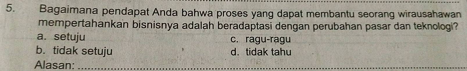 Bagaimana pendapat Anda bahwa proses yang dapat membantu seorang wirausahawan
mempertahankan bisnisnya adalah beradaptasi dengan perubahan pasar dan teknologi?
a. setuju c. ragu-ragu
b. tidak setuju d. tidak tahu
Alasan:_