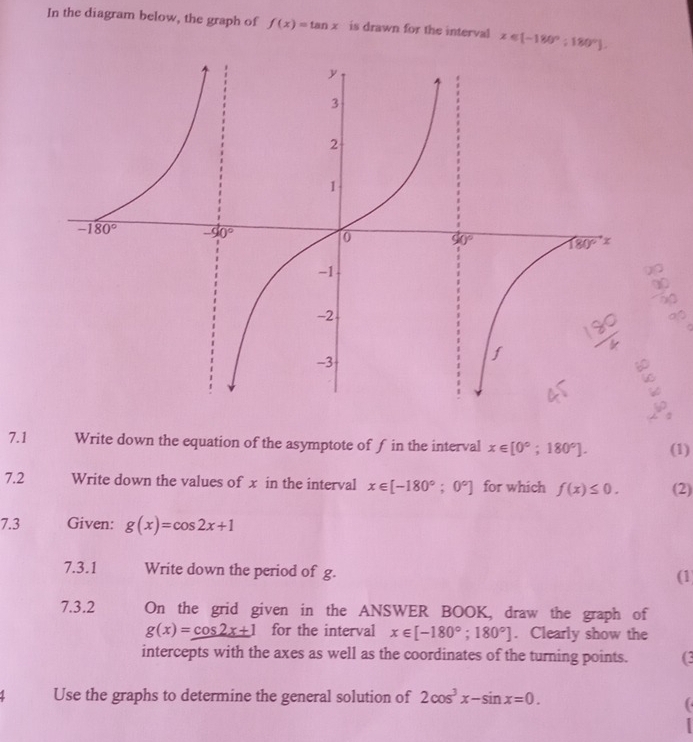 In the diagram below, the graph of f(x)=tan x is drawn for the interval x∈ [-180°;180°].
frac |
_
。
7.1 Write down the equation of the asymptote of f in the interval x∈ [0°;180°]. (1)
7.2 Write down the values of x in the interval x∈ [-180°;0°] for which f(x)≤ 0. (2)
7.3 Given: g(x)=cos 2x+1
7.3.1 Write down the period of g.
(1
7.3.2 On the grid given in the ANSWER BOOK, draw the graph of
g(x)=cos 2x+1 for the interval x∈ [-180°;180°]. Clearly show the
intercepts with the axes as well as the coordinates of the turning points. (3
Use the graphs to determine the general solution of 2cos^3x-sin x=0.