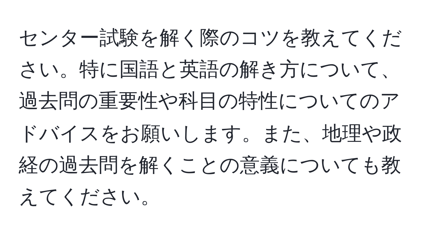 センター試験を解く際のコツを教えてください。特に国語と英語の解き方について、過去問の重要性や科目の特性についてのアドバイスをお願いします。また、地理や政経の過去問を解くことの意義についても教えてください。