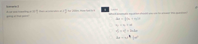 Scenario 2 1 point
A car was traveling at 32 m/s  then accelerates at 2 m/s^2  for 200m. How fast is it 5
going at that point? Which kinematic equation should you use to answer this question?
△ x= 1/2 (v_i+v_f)t
v_f=v_i+at
v_f^(2=v_i^2+2a△ x
△ x=v_1)t+ 1/2 at^2
