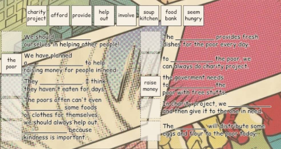 charity help food seem
project afford provide involve soup bank hungry
out kitchen
We should _The_ provides fresh
ourselves in helping other people! dishes for the poor every day.
the We have planned
a
_to help
to_ the poor, we
poor raising money for people in need.
can always do charity project.
the goverment needs
They_ I think raise to_
the
they haven t eaten for days money poor with free stuffs
The poors often can't even
some foods
In charity project, we_
or clothes for themselves and then give it to the one in need .
we should always help out. The _will distribute some
_because
kindness is important.
eggs and flour to the poor today.