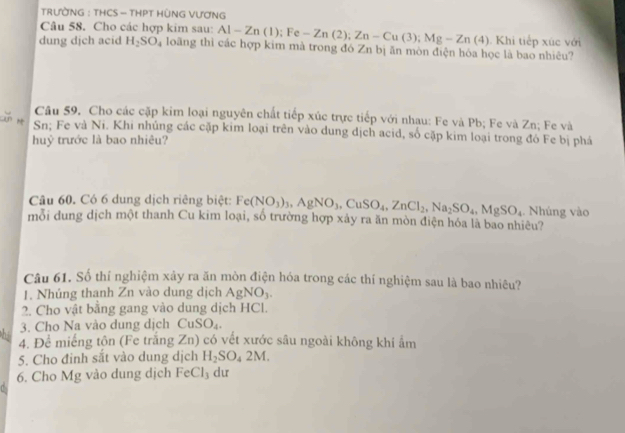 TRƯỜNG : THCS - THPT HÒNG VƯƠNG 
Câu 58. Cho các hợp kim sau: Al-Zn(1); Fe-Zn(2); Zn-Cu(3); Mg-Zn(4). Khi tiếp xúc với 
dung djch acid H_2SO_4 loãng thì các hợp kim mà trong đó Zn bị ăn mòn điện hóa học là bao nhiêu? 
Câu 59. Cho các cặp kim loại nguyên chất tiếp xúc trực tiếp với nhau: Fe và Pb; Fe và Zn; Fe và 
Sn; Fe và Ni. Khi nhủng các cặp kim loại trên vào dung dịch acid, số cặp kim loại trong đó Fe bị phá 
huỷ trước là bao nhiêu? 
Câu 60. Có 6 dung dịch riêng biệt: Fe(NO_3)_3, AgNO_3, CuSO_4, ZnCl_2, Na_2SO_4, MgSO_4 ,. Nhúng vào 
mỗi dung dịch một thanh Cu kim loại, số trường hợp xảy ra ăn mòn điện hóa là bao nhiêu? 
Câu 61. Số thí nghiệm xảy ra ăn mòn điện hóa trong các thí nghiệm sau là bao nhiêu? 
1. Nhúng thanh Zn vào dung dịch AgNO_3. 
2. Cho vật bằng gang vào dung dịch HCl. 
3. Cho Na vào dung dịch CuSO_4. 
hi 4. Để miếng tôn (Fe trắng Zn ) có vết xước sâu ngoài không khí ẩm 
5. Cho đinh sắt vào dung dịch H_2SO_42M. 
6. Cho Mg vào dung dịch FeCl_3 du 
C