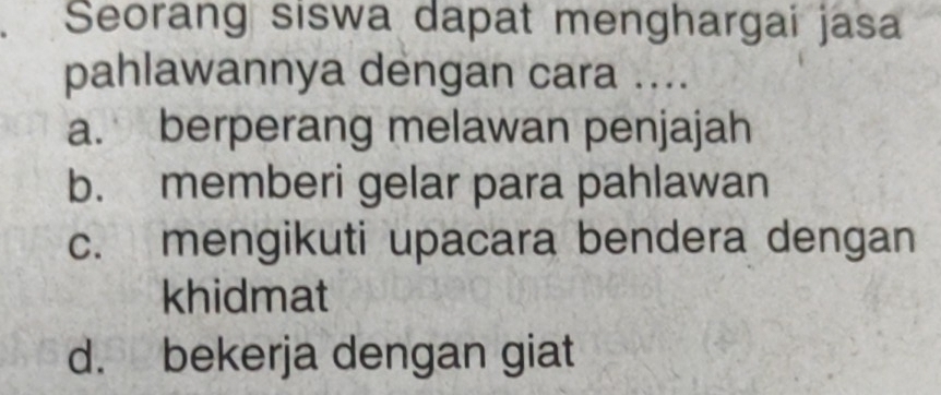 Seorang siswa dapat menghargai jasa
pahlawannya dengan cara ....
a. berperang melawan penjajah
b. memberi gelar para pahlawan
c. mengikuti upacara bendera dengan
khidmat
d. bekerja dengan giat