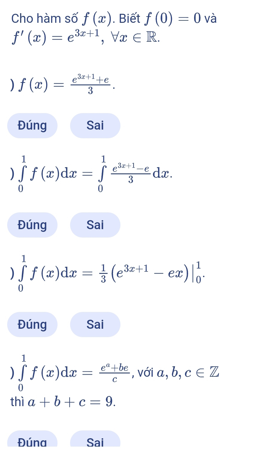 Cho hàm số f(x). Biết f(0)=0 và
f'(x)=e^(3x+1), forall x∈ R. 
) f(x)= (e^(3x+1)+e)/3 . 
Đúng Sai 
) ∈tlimits _0^(1f(x)dx=∈tlimits _0^1frac e^3x+1)-e3dx. 
Đúng Sai 
) ∈tlimits _0^(1f(x)dx=frac 1)3(e^(3x+1)-ex)|_0^(1. 
Đúng Sai 
) ∈tlimits _0^1f(x)dx=frac e^a)+bec , với a, b, c∈ Z
thì a+b+c=9. 
Đúna Sai