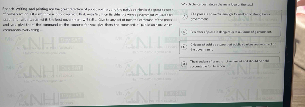 Which choice best states the main idea of the text?
Speech, writing, and printing are the great direction of public opinion, and the public opinion is the great director
of human action. Of such force is public opinion, that, with fine it on its side, the worst government will support A The press is powerful enough to weaken or strengthen a
itself; and, with it, against it, the best government will fall.... Give to any set of men the command of the press, government.
and you give them the command of the country; for you give them the command of public opinion, which
commands every thing ... B ) Freedom of press is dangerous to all forms of government.
Ms. Day SAT
Ms.
Nguyên Thu Hà PRE 2409 SC 2503 Citizens should be aware that public opinions are in control of
the government.
Hath*****en256@gmail.com
The freedom of press is not unlimited and should be held
Ms. Day SAT Ms. accountable for its action.
Nguyân Thư Mà PRE 2109 SC 2503 
Nguynd
Hath*****en256@gmail.com
Ms. Day SAT Ms. Day SAT Ms.
Ng
Nguyên Thu Ha IRE 2509 SC 2503 SC.2503.