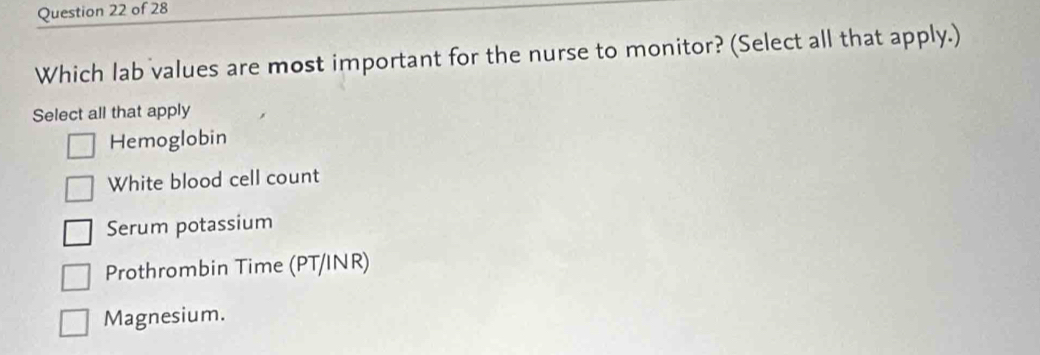 Which lab values are most important for the nurse to monitor? (Select all that apply.)
Select all that apply
Hemoglobin
White blood cell count
Serum potassium
Prothrombin Time (PT/INR)
Magnesium.