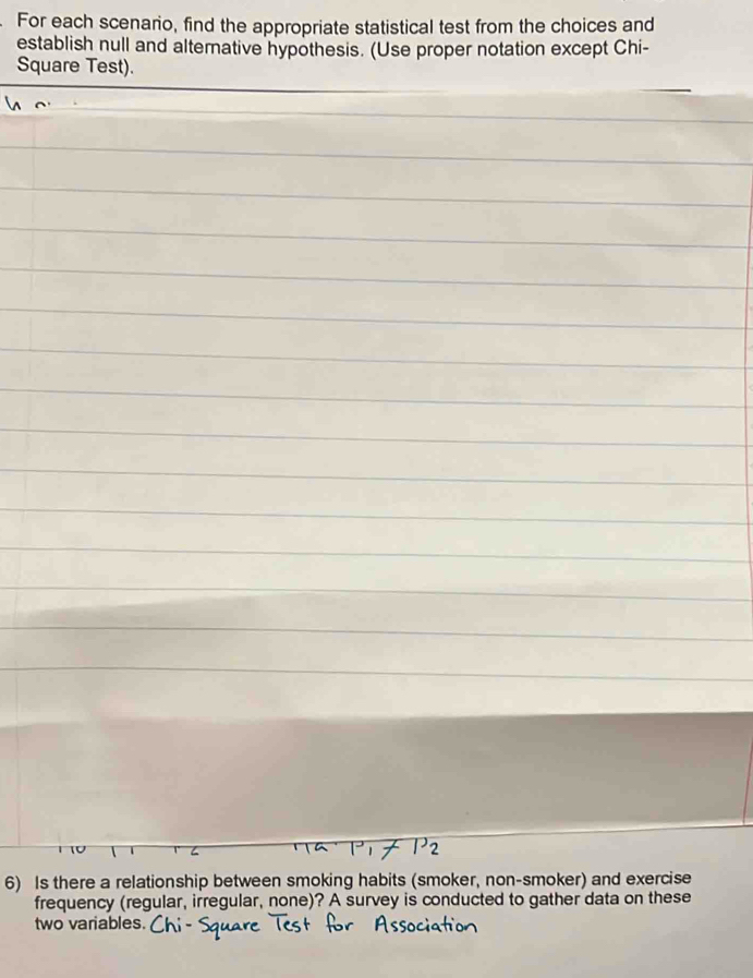 For each scenario, find the appropriate statistical test from the choices and 
establish null and alternative hypothesis. (Use proper notation except Chi- 
Square Test). 
6) Is there a relationship between smoking habits (smoker, non-smoker) and exercise 
frequency (regular, irregular, none)? A survey is conducted to gather data on these 
two variables.