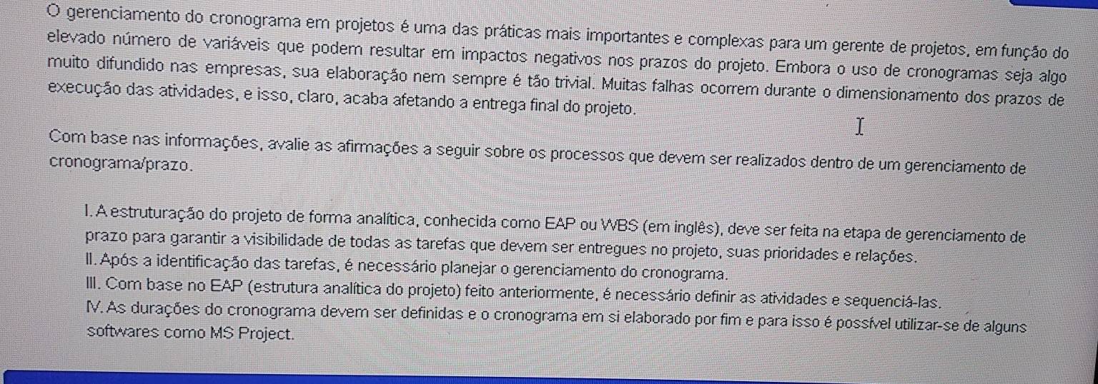 gerenciamento do cronograma em projetos é uma das práticas mais importantes e complexas para um gerente de projetos, em função do 
elevado número de variáveis que podem resultar em impactos negativos nos prazos do projeto. Embora o uso de cronogramas seja algo 
muito difundido nas empresas, sua elaboração nem sempre é tão trivial. Muitas falhas ocorrem durante o dimensionamento dos prazos de 
execução das atividades, e isso, claro, acaba afetando a entrega final do projeto. 
Com base nas informações, avalie as afirmações a seguir sobre os processos que devem ser realizados dentro de um gerenciamento de 
cronograma/prazo. 
1. A estruturação do projeto de forma analítica, conhecida como EAP ou WBS (em inglês), deve ser feita na etapa de gerenciamento de 
prazo para garantir a visibilidade de todas as tarefas que devem ser entregues no projeto, suas prioridades e relações. 
II.Após a identificação das tarefas, é necessário planejar o gerenciamento do cronograma. 
III. Com base no EAP (estrutura analítica do projeto) feito anteriormente, é necessário definir as atividades e sequenciá-las. 
IV. As durações do cronograma devem ser definidas e o cronograma em si elaborado por fim e para isso é possível utilizar-se de alguns 
softwares como MS Project.