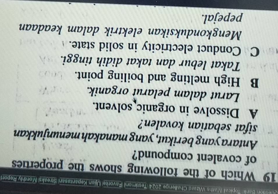 Juestion Bank Topical (Maths Wizard Challenge 2024) (Testimoni) (Favoritel Ujian Kepantasan (Streaks) (Monthly Report)
19 Which of the following shows the properties
of covalent compound?
Antara yang berikut, yang manakah menunjukkan
sifat sebatian kovalen?
A Dissolve in organic solvent.
Larut dalam pelarut organik.
B High melting and boiling point.
Takat lebur dan takat didih tinggi.
C Conduct electricity in solid state.
Mengkonduksikan elektrik dalam keadaan
pepejal.