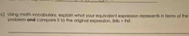 Using math vocabulary, explain what your equivalent expression represents in terms of the 
problem and compare it to the original expression, 84b+96t
_