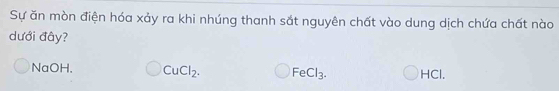 Sự ăn mòn điện hóa xảy ra khi nhúng thanh sắt nguyên chất vào dung dịch chứa chất nào
dưới đây?
NaOH, CuCl_2. FeCl_3. HCl,