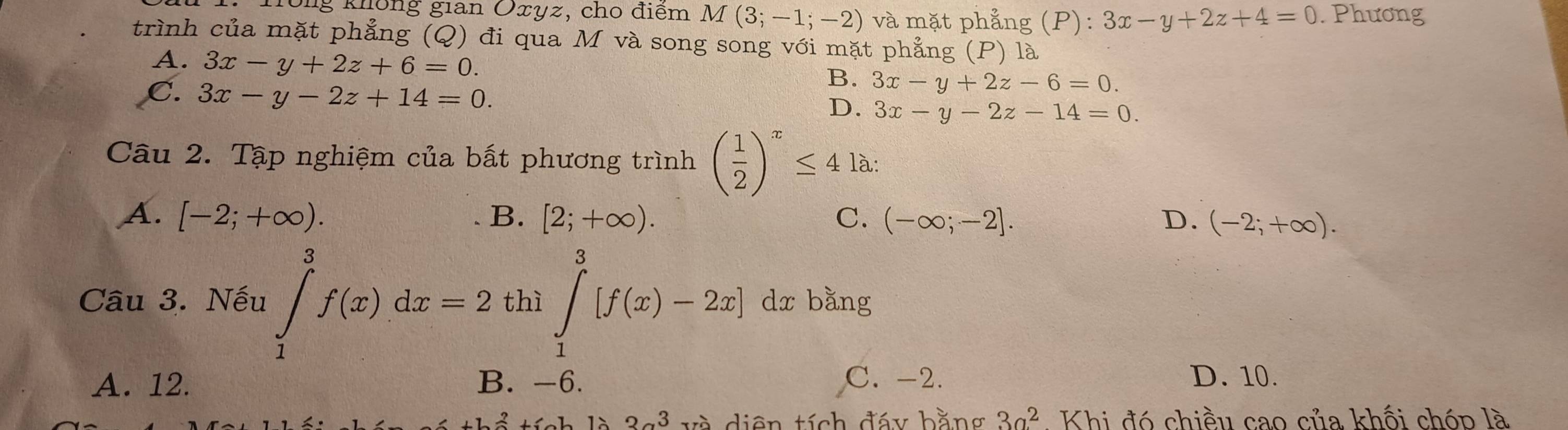 Tông không gian Oxyz, cho điểm M(3;-1;-2) và mặt phẳng (P): 3x-y+2z+4=0. Phương
trình của mặt phẳng (Q) đi qua M và song song với mặt phẳng (P) là
A. 3x-y+2z+6=0.
C. 3x-y-2z+14=0.
B. 3x-y+2z-6=0.
D. 3x-y-2z-14=0. 
Câu 2. Tập nghiệm của bất phương trình ( 1/2 )^x≤ 4 là:
A. [-2;+∈fty ). B. [2;+∈fty ). C. (-∈fty ;-2]. D. (-2;+∈fty ). 
Câu 3. Nếu ∈tlimits _1^(3f(x)dx=2 thì ∈tlimits _1^3[f(x)-2x] dx bằng
A. 12. B. -6. C. -2. D. 10.
26+2ya+6 3alpha ^) và diện tích đáy bằng 3a^2. Khi đó chiều cao của khối chóp là