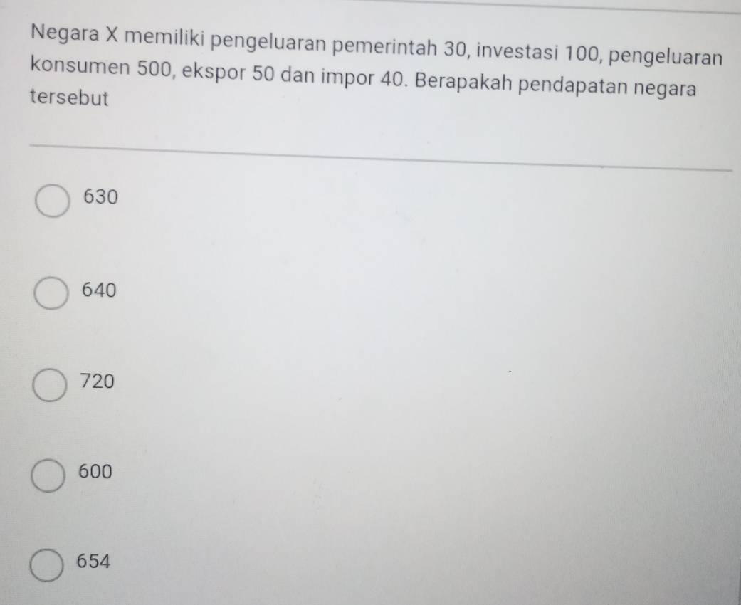 Negara X memiliki pengeluaran pemerintah 30, investasi 100, pengeluaran
konsumen 500, ekspor 50 dan impor 40. Berapakah pendapatan negara
tersebut
630
640
720
600
654