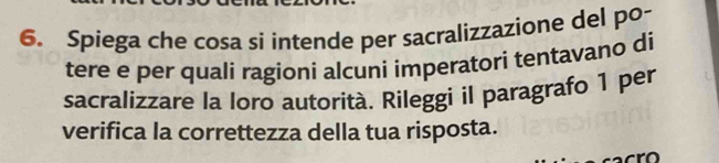 Spiega che cosa si intende per sacralizzazione del po- 
tere e per quali ragioni alcuni imperatori tentavano di 
sacralizzare la Ioro autorità. Rileggi il paragrafo 1 per 
verifica la correttezza della tua risposta.