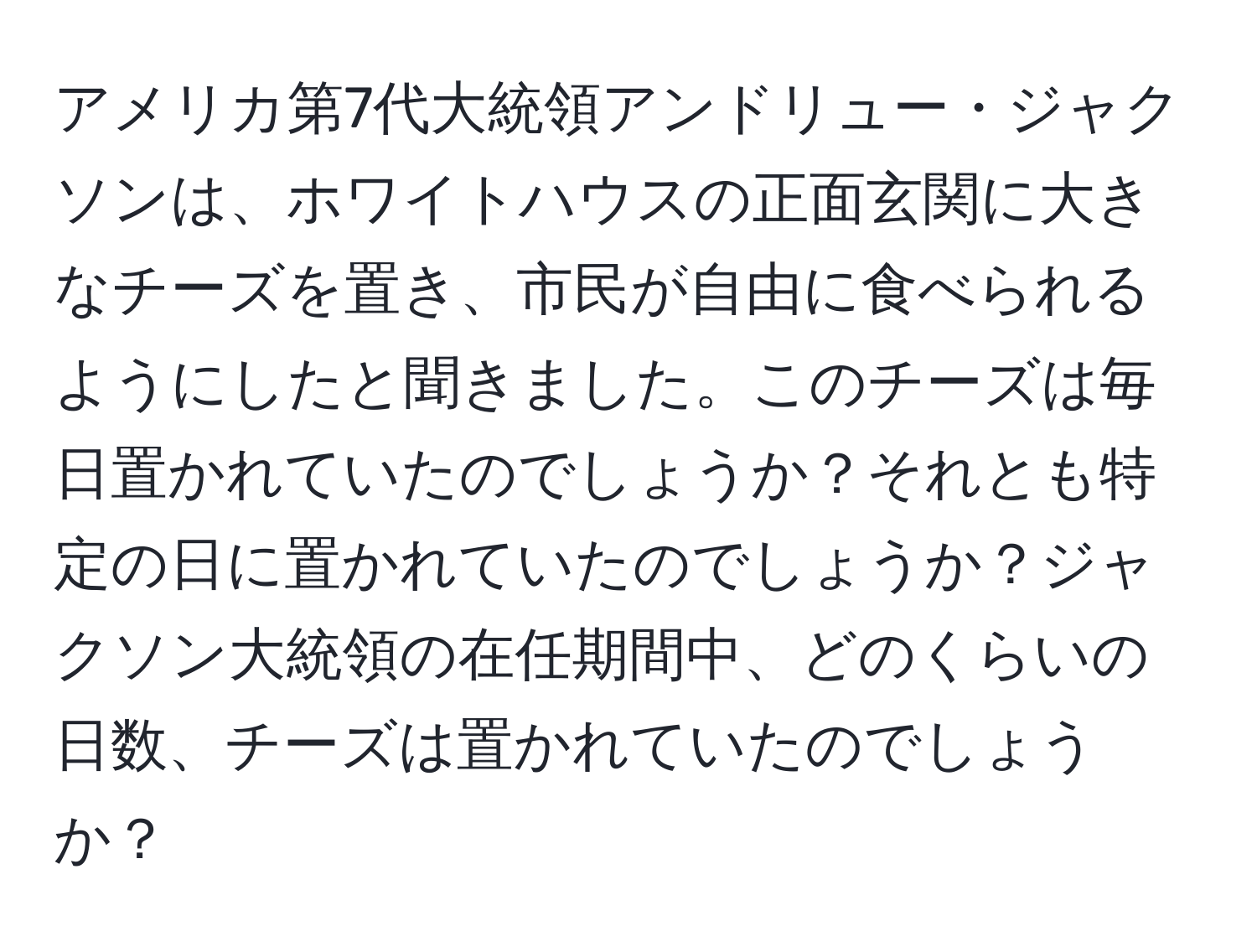 アメリカ第7代大統領アンドリュー・ジャクソンは、ホワイトハウスの正面玄関に大きなチーズを置き、市民が自由に食べられるようにしたと聞きました。このチーズは毎日置かれていたのでしょうか？それとも特定の日に置かれていたのでしょうか？ジャクソン大統領の在任期間中、どのくらいの日数、チーズは置かれていたのでしょうか？