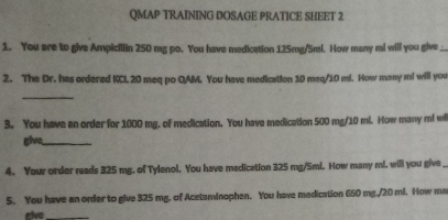 QMAP TRAINING DOSAGE PRATICE SHEET 2 
1. You are to give Ampicillin 250 mg po. You have medication 125mg/5ml. How many ml will you give _ 
2. The Dr. has ordered KCL 20 meq po QAM. You have medication 10 meq/10 ml. How many m! will you 
_ 
3. You have an order for 1000 mg. of medication. You have medication 500 mg/10 mi. How many m! wi 
give_ 
4. Your order reads 325 mg. of Tylenol. You have madication 325 mg/Sml. How many ml. will you give 
5. You have an order to give 325 mg. of Acetaminophen. You have medication 650 mg./20 ml. How ma 
eive_