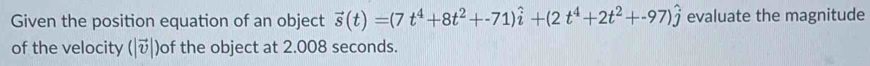 Given the position equation of an object vector s(t)=(7t^4+8t^2+-71)hat i+(2t^4+2t^2+-97)hat j evaluate the magnitude 
of the velocity (|vector v| )of the object at 2.008 seconds.