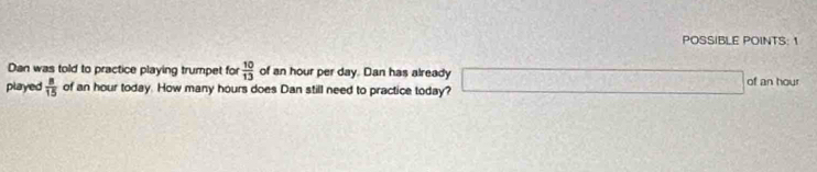 POSSIBLE POINTS: 1 
Dan was told to practice playing trumpet for  10/13  of an hour per day. Dan has already 
played  8/15  of an hour today. How many hours does Dan still need to practice today? □ of an hour