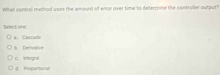 What control method uses the amount of error over time to determine the controller output?
Select one:
a. Cascade
b. Derivative
c. Integral
d. Proportional