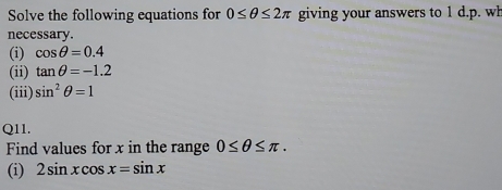 Solve the following equations for 0≤ θ ≤ 2π giving your answers to 1 d.p. wh 
necessary. 
(i) cos θ =0.4
(ii) tan θ =-1.2
(iii) sin^2θ =1
Q11. 
Find values for x in the range 0≤ θ ≤ π. 
(i) 2sin xcos x=sin x