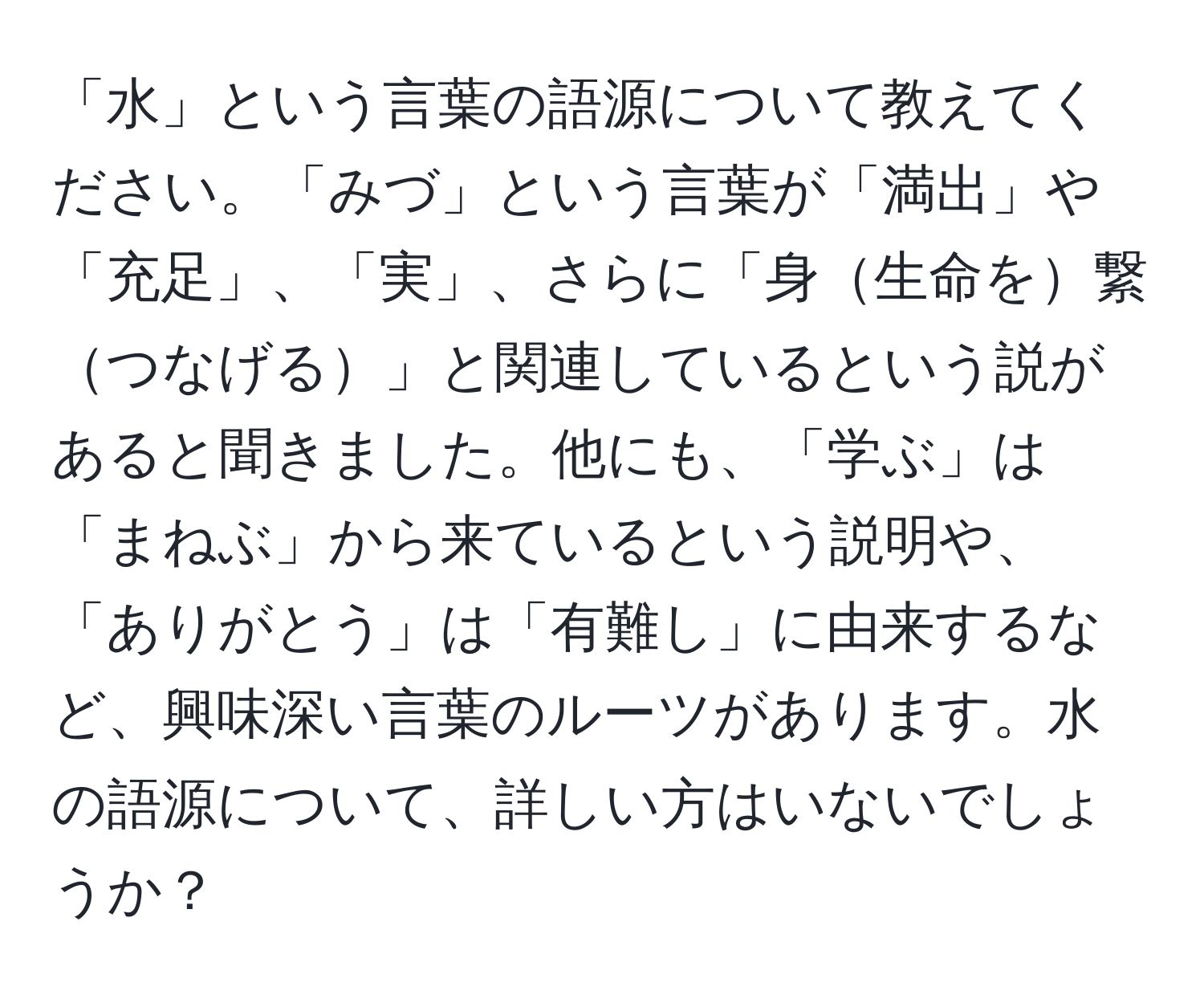 「水」という言葉の語源について教えてください。「みづ」という言葉が「満出」や「充足」、「実」、さらに「身生命を繋つなげる」と関連しているという説があると聞きました。他にも、「学ぶ」は「まねぶ」から来ているという説明や、「ありがとう」は「有難し」に由来するなど、興味深い言葉のルーツがあります。水の語源について、詳しい方はいないでしょうか？