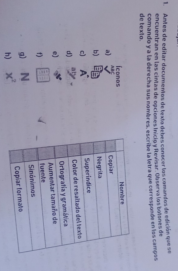 Antes de editar documentos de texto debes conocer los comandos de edición que se 
encuentran en las cintas de opciones Inicio y Revisar. Observa los botones de 
comando y a la derecha sus nombres, escribe la letra que corresponde en los campos 
de texto. 
Íconos 
a) ABC
b) 
c) A
d) 
e) 
f) 
g) N
h) x^2