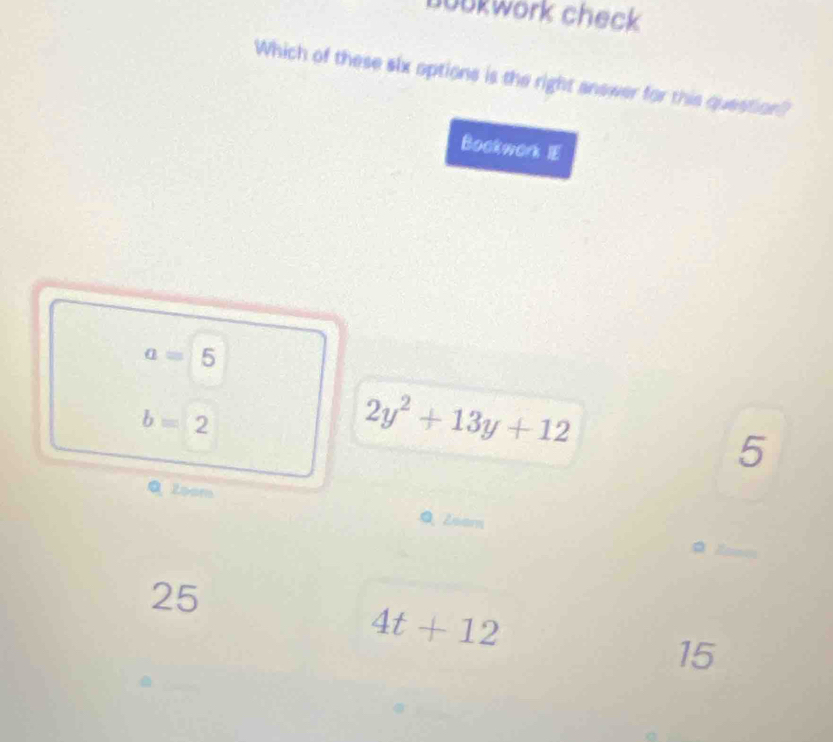 bookwork check
Which of these slx options is the right answer for this question?
Bockwork IE
a=5
b=2
2y^2+13y+12
5
Q Zoom Q Zeem
25
4t+12
15