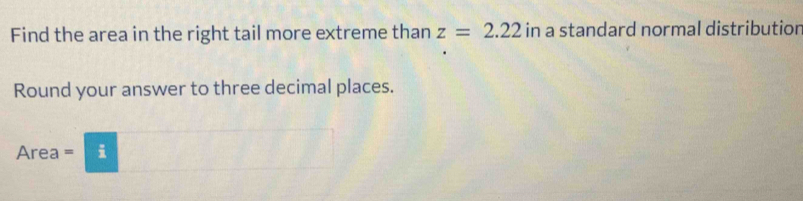 Find the area in the right tail more extreme than z=2.22 in a standard normal distribution 
Round your answer to three decimal places.
Area = i