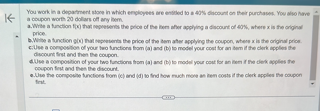 You work in a department store in which employees are entitled to a 40% discount on their purchases. You also have
a coupon worth 20 dollars off any item.
a.Write a function f(x) that represents the price of the item after applying a discount of 40%, where x is the original
price.
b.Write a function g(x) that represents the price of the item after applying the coupon, where x is the original price.
c:Use a composition of your two functions from (a) and (b) to model your cost for an item if the clerk applies the
discount first and then the coupon.
d.Use a composition of your two functions from (a) and (b) to model your cost for an item if the clerk applies the
coupon first and then the discount.
e.Use the composite functions from (c) and (d) to find how much more an item costs if the clerk applies the coupon
first.