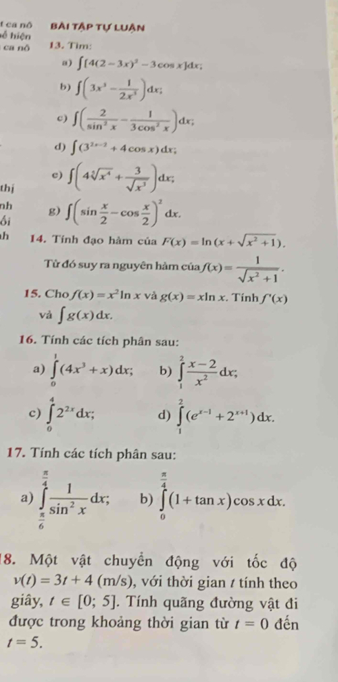 ca nô Bài tập tự luân
ể hiện
ca nô 13. Tim:
a) ∈t [4(2-3x)^2-3cos x]dx;
b) ∈t (3x^3- 1/2x^3 )dx;
c) ∈t ( 2/sin^2x - 1/3cos^2x )dx;
d) ∈t (3^(2x-2)+4cos x)dx;
c) ∈t (4sqrt[5](x^4)+ 3/sqrt(x^3) )dx;
thí
nh g)
ối ∈t (sin  x/2 -cos  x/2 )^2dx.
h 14. Tính đạo hàm của F(x)=ln (x+sqrt(x^2+1)).
Từ đó suy ra nguyên hàm của f(x)= 1/sqrt(x^2+1) .
15. Cho f(x)=x^2ln x và g(x)=xln x. Tính f'(x)
và ∈t g(x)dx.
16. Tính các tích phân sau:
a) ∈tlimits _0^(1(4x^3)+x)dx; b) ∈tlimits _1^(2frac x-2)x^2dx;
c) ∈tlimits _0^(42^2x)dx; d) ∈tlimits _1^(2(e^x-1)+2^(x+1))dx.
17. Tính các tích phân sau:
a ∈tlimits _ π /6 ^ π /4  1/sin^2x dx; b) ∈tlimits _0^((frac π)4)(1+tan x)cos xdx.
18. Một vật chuyển động với tốc độ
v(t)=3t+4(m/s) , với thời gian t tính theo
giây, t∈ [0;5]. Tính quãng đường vật đi
được trong khoảng thời gian từ t=0 đến
t=5.