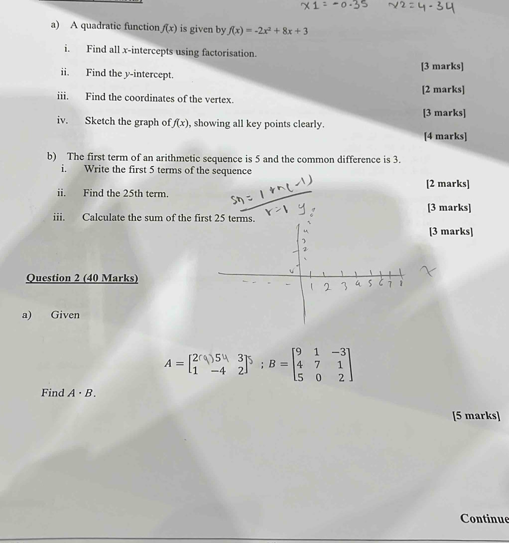 A quadratic function f(x) is given by f(x)=-2x^2+8x+3
i. Find all x-intercepts using factorisation. 
[3 marks] 
ii. Find the y-intercept. 
[2 marks] 
iii. Find the coordinates of the vertex. 
[3 marks] 
iv. Sketch the graph of f(x) , showing all key points clearly. 
[4 marks] 
b) The first term of an arithmetic sequence is 5 and the common difference is 3. 
i. Write the first 5 terms of the sequence 
[2 marks] 
ii. Find the 25th term. 
[3 marks] 
iii. Calculate the sum of the first 25 terms. 
[3 marks] 
Question 2 (40 Marks) 
a) Given
A=beginbmatrix 2(9)54&3 1&-4&2end(bmatrix)^5; B=beginbmatrix 9&1&-3 4&7&1 5&0&2endbmatrix
Find A· B. 
[5 marks] 
Continue