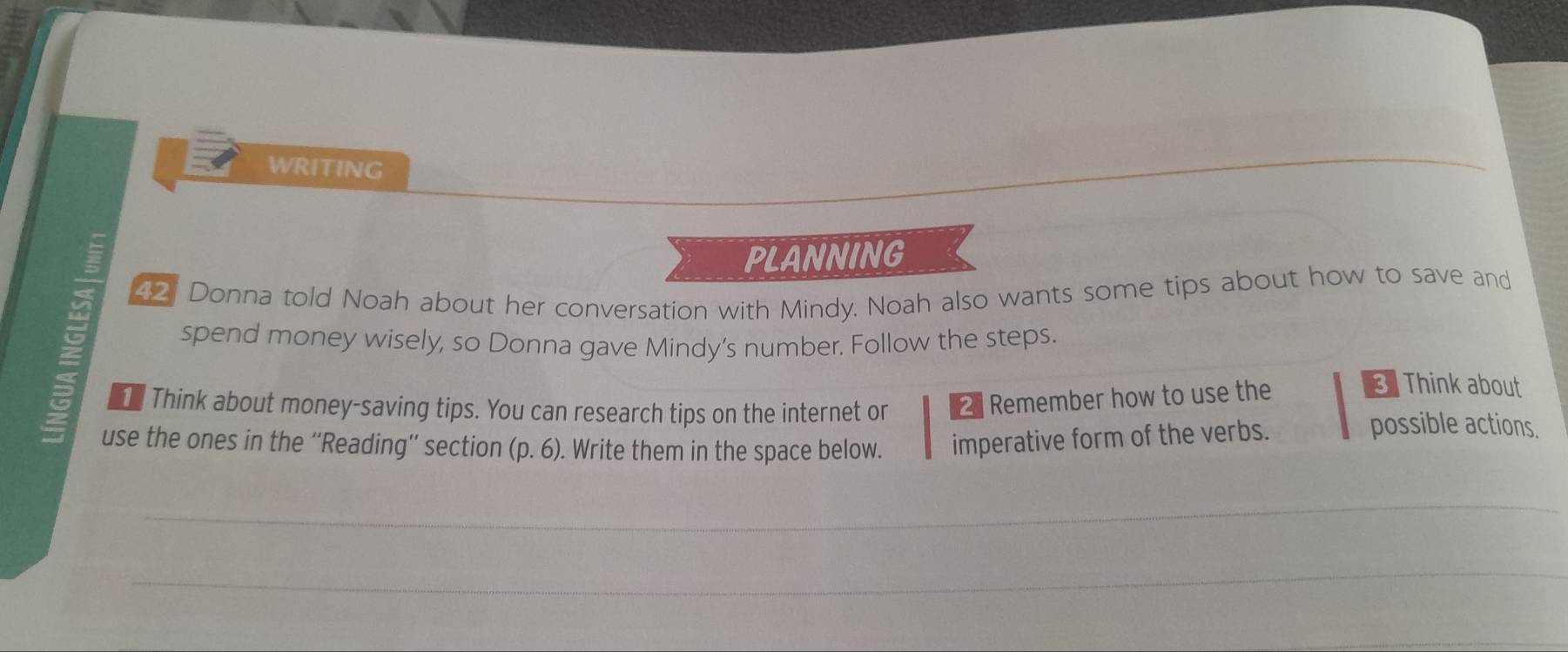 WRITING 
PLANNING 
42 Donna told Noah about her conversation with Mindy. Noah also wants some tips about how to save and 
spend money wisely, so Donna gave Mindy’s number. Follow the steps. 
1 Think about money-saving tips. You can research tips on the internet or 2 Remember how to use the 
Think about 
use the ones in the “'Reading”' section (p.6). Write them in the space below. imperative form of the verbs. 
possible actions.