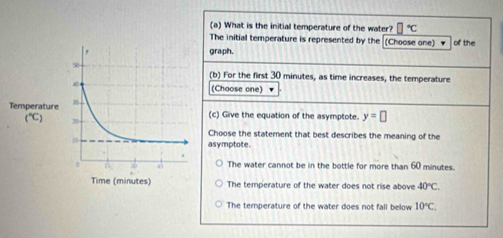 What is the initial temperature of the water? □°C
The initial temperature is represented by the (Choose one) of the
raph.
(b) For the first 30 minutes, as time increases, the temperature
(Choose one) . 
c) Give the equation of the asymptote. y=□
Choose the statement that best describes the meaning of the
symptote.
The water cannot be in the bottle for more than 60 minutes.
The temperature of the water does not rise above 40°C.
The temperature of the water does not fall below 10°C.