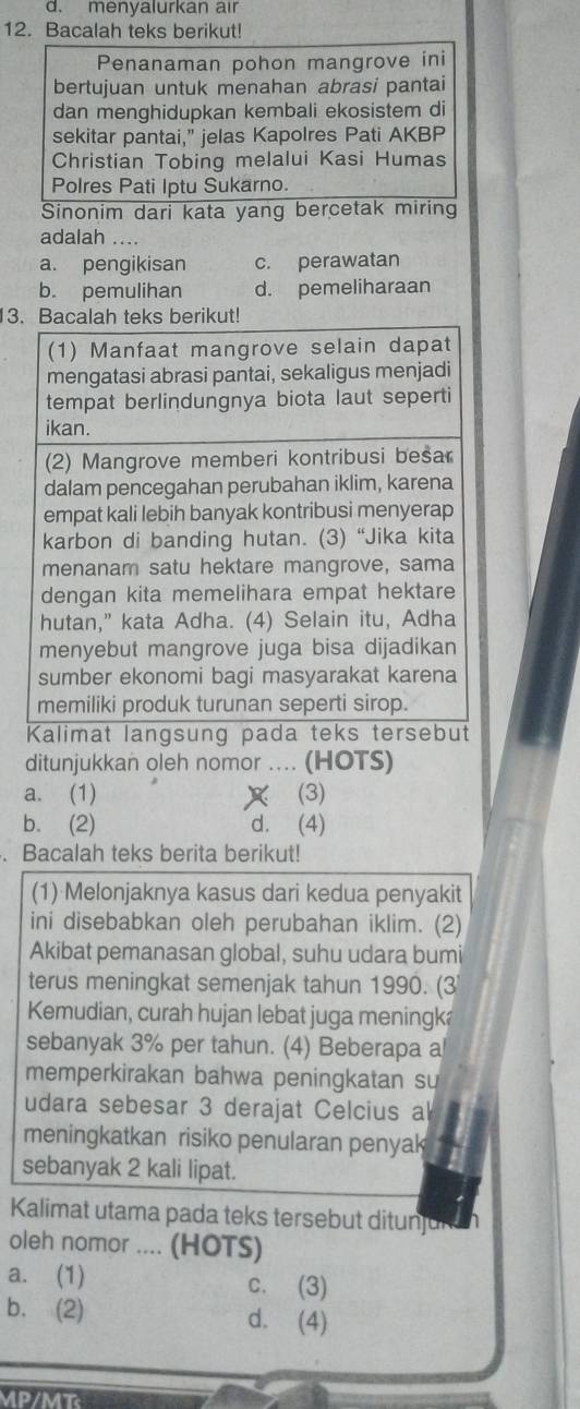 menyalurkan air
12. Bacalah teks berikut!
Penanaman pohon mangrove ini
bertujuan untuk menahan abrasi pantai
dan menghidupkan kembali ekosistem di
sekitar pantai," jelas Kapolres Pati AKBP
Christian Tobing melalui Kasi Humas
Polres Pati Iptu Sukarno.
Sinonim dari kata yang bercetak miring
adalah ....
a. pengikisan c. perawatan
b. pemulihan d. pemeliharaan
3.
ditunjukkan oleh nomor .... (HOTS)
a. (1) (3)
b. (2) d. (4)
. Bacalah teks berita berikut!
(1) Melonjaknya kasus dari kedua penyakit
ini disebabkan oleh perubahan iklim. (2)
Akibat pemanasan global, suhu udara bumi
terus meningkat semenjak tahun 1990. (3
Kemudian, curah hujan lebat juga meningka
sebanyak 3% per tahun. (4) Beberapa a
memperkirakan bahwa peningkatan su
udara sebesar 3 derajat Celcius al
meningkatkan risiko penularan penyak
sebanyak 2 kali lipat.
Kalimat utama pada teks tersebut ditunjurh
oleh nomor .... (HOTS)
a. (1) c. (3)
b. (2) d. (4)
MP/MT