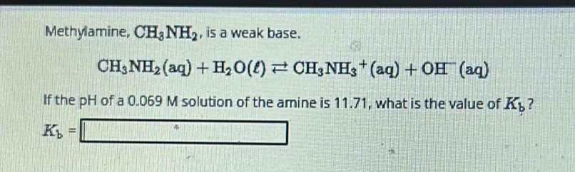 Methylamine, CH_3NH_2 , is a weak base.
CH_3NH_2(aq)+H_2O(ell )leftharpoons CH_3NH_3^(+(aq)+OH^-)(aq)
If the pH of a 0.069 M solution of the amine is 11.71, what is the value of K_b ?
K_b=□