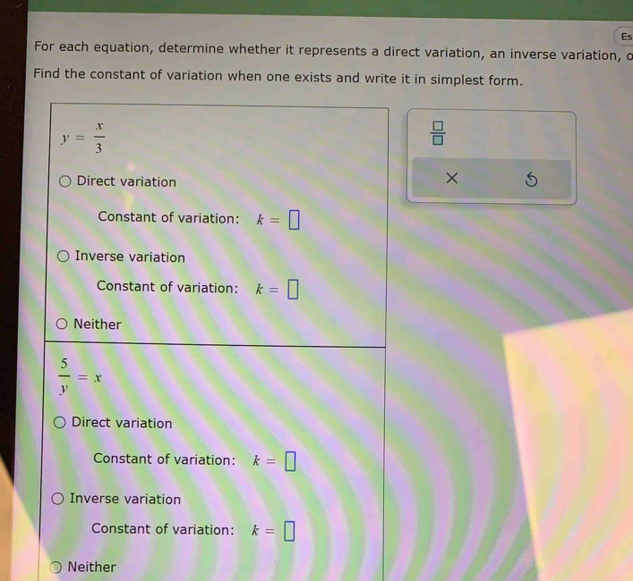 Es
For each equation, determine whether it represents a direct variation, an inverse variation, o
Find the constant of variation when one exists and write it in simplest form.
y= x/3 
 □ /□  
Direct variation
×
Constant of variation: k=□
Inverse variation
Constant of variation: k=□
Neither
 5/y =x
Direct variation
Constant of variation: k=□
Inverse variation
Constant of variation: k=□
Neither