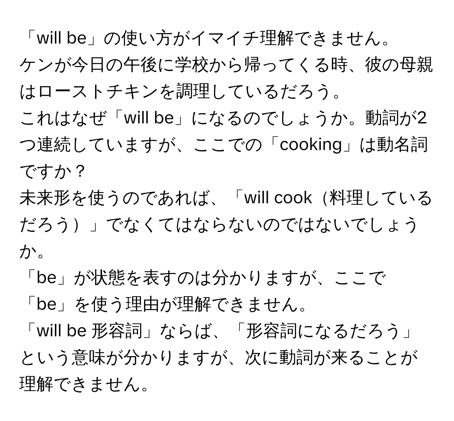 「will be」の使い方がイマイチ理解できません。  
ケンが今日の午後に学校から帰ってくる時、彼の母親はローストチキンを調理しているだろう。  
これはなぜ「will be」になるのでしょうか。動詞が2つ連続していますが、ここでの「cooking」は動名詞ですか？  
未来形を使うのであれば、「will cook料理しているだろう」でなくてはならないのではないでしょうか。  
「be」が状態を表すのは分かりますが、ここで「be」を使う理由が理解できません。  
「will be 形容詞」ならば、「形容詞になるだろう」という意味が分かりますが、次に動詞が来ることが理解できません。